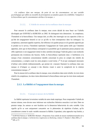 « la confiance dans une marque, du point de vue du consommateur, est une variable
psychologique qui reflète un ensemble de présomptions accumulées quant à la crédibilité, l’intégrité et
la bienveillance que le consommateur attribue à la marque. »



               2.1.2.2.    L’échelle de mesure de la confiance dans la marque


     Pour mesurer la confiance dans la marque, nous avons décidé de nous baser sur l’échelle
développée par GURVIEZ et KORCHIA en 2002. Ils distinguent trois dimensions : la compétence,
l’honnêteté et la bienveillance. Une marque doit, en effet, être interrogée sur ses capacités à faire ce
qu’elle dit (engagement honoré) et sur ce qu’elle va faire (transparence dans les échanges). La
compétence, autrement appelée expertise, fait référence à la qualité perçue et à la garantie apportée par
le produit ou le service, l’honnêteté représente l’engagement de l’autre partie (telle que l’attention
apportée), alors que la bienveillance correspond à la possibilité que le partenaire puisse proposer une
offre supérieure à son engagement initial et donc satisfaire davantage l’individu grâce à une recherche
permanente des évolutions des besoins. Enfin, la bienveillance représente donc « l’attribution à la
marque d’une orientation consommateur durable concernant la prise en compte des intérêts du
consommateur, y compris avant les siens propres à court terme. »95 Il est par conséquent nécessaire
d’utiliser cette échelle tridimensionnelle, qui permet de « mesurer finement la confiance dans une
marque et d’intégrer ce concept à des théories visant à saisir la complexité de la relation
consommateur-marque. »96
     Pour la mesure de la confiance dans la marque, nous retiendrons dans notre échelle, les trois items
relatifs à la compétence, les deux items déterminant la bienveillance ainsi que les trois items analysant
l’honnêteté.


         2.1.3. La fidélité et l’engagement dans la marque



               2.1.3.1.   Concept et mesure de la fidélité

     La fidélité représente la troisième variable de notre étude empirique. Pour comprendre l’échelle de
mesure retenue, nous devons nous intéresser aux recherches littéraires associées à cet item. Dans un
premier temps, les auteurs se sont focalisés sur la dimension behavioriste de cette variable. Cela
signifie qu’ils se sont uniquement concentrés sur le phénomène de répétition d’achats, qu’ils
considéraient comme la seule variable mesurant la fidélité. Cependant, cette approche trop limitée, a
95
   GURVIEZ Patricia et KORCHIA Michaël. « Proposition d’une échelle de mesure multidimensionnelle de la
confiance dans la marque ». In Recherche et Application en Marketing, volume 17, Numéro 3, Mars 2002. p 7.
96
   idib., p 15.


                                                                                                       56
 