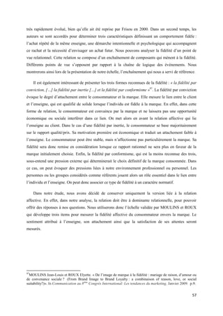 très rapidement évolué, bien qu’elle ait été reprise par Frisou en 2000. Dans un second temps, les
auteurs se sont accordés pour déterminer trois caractéristiques définissant un comportement fidèle :
l’achat répété de la même enseigne, une démarche intentionnelle et psychologique qui accompagnent
ce rachat et la nécessité d’envisager un achat futur. Nous pouvons analyser la fidélité d’un point de
vue relationnel. Cette relation se compose d’un enchaînement de composants qui mènent à la fidélité.
Différents points de vue s’opposent par rapport à la chaîne de logique des événements. Nous
montrerons ainsi lors de la présentation de notre échelle, l’enchaînement qui nous a servi de référence.

     Il est également intéressant de présenter les trois formes reconnues de la fidélité : « la fidélité par
conviction, […] la fidélité par inertie […] et la fidélité par conformisme »97. La fidélité par conviction
évoque le degré d’attachement entre le consommateur et la marque. Elle mesure le lien entre le client
et l’enseigne, qui est qualifié de solide lorsque l’individu est fidèle à la marque. En effet, dans cette
forme de relation, le consommateur est convaincu par la marque et ne laissera pas une opportunité
économique ou sociale interférer dans ce lien. On met alors en avant la relation affective qui lie
l’enseigne au client. Dans le cas d’une fidélité par inertie, le consommateur se base majoritairement
sur le rapport qualité/prix. Sa motivation première est économique et traduit un attachement faible à
l’enseigne. Le consommateur peut être stable, mais n’affectionne pas particulièrement la marque. Sa
fidélité sera donc remise en considération lorsque ce rapport rationnel ne sera plus en faveur de la
marque initialement choisie. Enfin, la fidélité par conformisme, qui est la moins reconnue des trois,
sous-entend une pression externe qui déterminerait le choix définitif de la marque consommée. Dans
ce cas, on peut évoquer des pressions liées à notre environnement professionnel ou personnel. Les
personnes ou les groupes considérés comme référents jouent alors un rôle essentiel dans le lien entre
l’individu et l’enseigne. On peut donc associer ce type de fidélité à un caractère normatif.

     Dans notre étude, nous avons décidé de conserver uniquement la version liée à la relation
affective. En effet, dans notre analyse, la relation doit être à dominante relationnelle, pour pouvoir
offrir des réponses à nos questions. Nous utiliserons donc l’échelle validée par MOULINS et ROUX
qui développe trois items pour mesurer la fidélité affective du consommateur envers la marque. Le
sentiment attribué à l’enseigne, son attachement ainsi que la satisfaction de ses attentes seront
mesurés.




97
  MOULINS Jean-Louis et ROUX Elyette. « De l’image de marque à la fidélité : mariage de raison, d’amour ou
de convenance sociale ? (From Brand Image to Brand Loyalty : a combinaison of reason, love, or social
suitability?)». In Communication au 8ème Congrès International: Les tendances du marketing, Janvier 2009. p.9.


                                                                                                           57
 