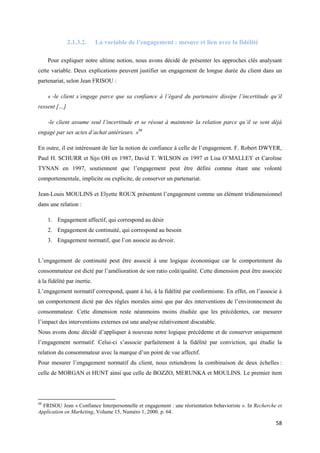 2.1.3.2.       La variable de l’engagement : mesure et lien avec la fidélité

     Pour expliquer notre ultime notion, nous avons décidé de présenter les approches clés analysant
cette variable. Deux explications peuvent justifier un engagement de longue durée du client dans un
partenariat, selon Jean FRISOU :

     « -le client s’engage parce que sa confiance à l’égard du partenaire dissipe l’incertitude qu’il
ressent […]

     -le client assume seul l’incertitude et se résout à maintenir la relation parce qu’il se sent déjà
engagé par ses actes d’achat antérieurs. »98

En outre, il est intéressant de lier la notion de confiance à celle de l’engagement. F. Robert DWYER,
Paul H. SCHURR et Sijo OH en 1987, David T. WILSON en 1997 et Lisa O’MALLEY et Caroline
TYNAN en 1997, soutiennent que l’engagement peut être défini comme étant une volonté
comportementale, implicite ou explicite, de conserver un partenariat.

Jean-Louis MOULINS et Elyette ROUX présentent l’engagement comme un élément tridimensionnel
dans une relation :

     1. Engagement affectif, qui correspond au désir
     2. Engagement de continuité, qui correspond au besoin
     3. Engagement normatif, que l’on associe au devoir.


L’engagement de continuité peut être associé à une logique économique car le comportement du
consommateur est dicté par l’amélioration de son ratio coût/qualité. Cette dimension peut être associée
à la fidélité par inertie.
L’engagement normatif correspond, quant à lui, à la fidélité par conformisme. En effet, on l’associe à
un comportement dicté par des règles morales ainsi que par des interventions de l’environnement du
consommateur. Cette dimension reste néanmoins moins étudiée que les précédentes, car mesurer
l’impact des interventions externes est une analyse relativement discutable.
Nous avons donc décidé d’appliquer à nouveau notre logique précédente et de conserver uniquement
l’engagement normatif. Celui-ci s’associe parfaitement à la fidélité par conviction, qui étudie la
relation du consommateur avec la marque d’un point de vue affectif.
Pour mesurer l’engagement normatif du client, nous retiendrons la combinaison de deux échelles :
celle de MORGAN et HUNT ainsi que celle de BOZZO, MERUNKA et MOULINS. Le premier item




98
  FRISOU Jean « Confiance Interpersonnelle et engagement : une réorientation behavioriste ». In Recherche et
Application en Marketing, Volume 15, Numéro 1, 2000. p. 64.

                                                                                                         58
 