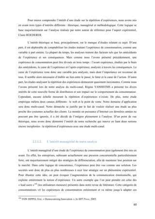 Pour mieux comprendre l’intérêt d’une étude sur la répétition d’expériences, nous avons mis
en avant trois types d’intérêts différents : théorique, managérial et méthodologique. Cette logique se
base majoritairement sur l’analyse réalisée par notre auteur de référence pour l’aspect expérientiel,
Claire ROEDERER.

           L’intérêt théorique se base, principalement, sur le manque d’études relatant ce sujet. D’une
part, il est déplorable de comptabiliser les études traitant l’expérience de consommation, comme une
variable à part entière. La plupart du temps, les analyses traitent des facteurs tels que les antécédents
de l’expérience et ses conséquences. Mais comme nous l’avons présenté précédemment, une
expérience de consommation peut être divisée en trois temps : l’avant expérience, étudiée par le biais
des antécédents, le cœur de l’expérience et l’après expérience, analysée à travers les conséquences. Le
cœur de l’expérience reste donc une variable peu analysée, mais dont l’importance est reconnue de
tous. Il semble alors nécessaire d’établir un lien entre le passé, le futur et le cœur de l’action. D’autre
part, les études analysant la répétition des expériences demeurent quasiment inexistantes. Comme nous
l’avons présenté lors de notre analyse du multi-canal, Régine VANHEEMS a présenté les divers
intérêts de cette nouvelle forme de distribution et son impact sur le comportement du consommateur.
Cependant, aucune échelle mesurant la répétition d’expériences n’existe. De plus, notre étude
empirique mêlera deux canaux différents : le web et le point de vente. Notre domaine d’application
sera donc multi-canal. Notre démarche se justifie par le fait de vouloir réaliser une étude au plus
proche des coutumes actuelles des clients. La montée en puissance d’Internet ces dernières années ne
pouvant pas être ignorée, il a été décidé de l’intégrer pleinement à l’analyse. D’un point de vue
théorique, nous avons donc démontré l’intérêt de notre recherche qui innove en liant deux notions
encore inexplorées : la répétition d’expériences avec une étude multi-canal.




               2.2.1.2.     L’intérêt managérial de notre analyse

           L’intérêt managérial d’une étude de l’expérience de consommation peut également être mis en
avant. En effet, les entreprises, subissant actuellement une pression concurrentielle particulièrement
forte, ont majoritairement intégré des stratégies de différenciation, afin de maintenir leur position sur
le marché. Dans cette logique de concurrence, l’expérience peut être vue comme une solution. Les
sociétés sont donc de plus en plus nombreuses à axer leur stratégie sur un phénomène expérientiel.
Pour illustrer cette idée, on peut évoquer l’augmentation de la communication émotionnelle, qui
exploite entièrement la notion d’expérience. Un autre exemple que l’on peut prendre est celui des
« lead users »100 (les utilisateurs meneurs) présentés dans notre revue de littérature. Cette catégorie de
consommateurs vit les expériences de consommation entièrement et va même jusqu’à adapter ces

100
      VON HIPPEL Eric. « Democratizing Innovation », In MIT Press, 2005.

                                                                                                        60
 