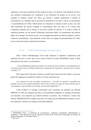 expériences, ainsi que les produits qu’elles mettent en scène, à ses besoins. Cette démarche est liée à
une recherche d’optimisation de l’expérience et de l’utilisation du produit ou du service. Ceci
complète la tendance actuelle des offres, qui cherche à adapter parfaitement le produit au
consommateur, en l’intégrant dans le processus de réalisation de son bien, à travers la customisation
(= personnalisation de l’offre). Effectivement, les entreprises se tournent, de plus en plus, vers cette
offre particulière qui permet d’engager le consommateur dans son achat et de l’inclure dans
l’expérience proposée par la marque. Il sera donc possible de retrouver à la rentrée scolaire de
septembre prochain, un site internet Timberland, entièrement dédié à la customisation des produits
phares de la marque. On retrouvera alors, un accompagnement partiel ou total des designers, selon le
souhait du consommateur. Cette démarche s’inscrit dans une logique de personnalisation de l’offre,
tout en conservant l’aspect expérientiel divertissant.




             2.2.1.3.     L’intérêt méthodologique de notre analyse

        Enfin, l’intérêt méthodologique d’une étude analysant la répétition d’expériences peut
également être mis en avant. Nous avons retenu la théorie de Claire ROEDERER comme la thèse
principale de cette notion, car elle présente :

         « Une problématique générale portant sur la recherche d’une meilleure conceptualisation de
l’expérience par la mise en relief de dimensions constitutives de l’expérience, quel que soit le contexte
considéré. »101

        Elle évoque donc le fait que le contexte ne modifie pas la mesure qu’elle a établie, ce qui nous
permet de l’appliquer au marché de l’outdoor. En outre, elle précise que :

        « La capacité de créer des offres d’expériences, c’est-à-dire la capacité à assembler des
produits et des services intentionnellement, dans le but de mettre en scène des temps valorisés par le
consommateur, peut constituer un avantage concurrentiel significatif. »102

        L’idée d’obtenir un avantage concurrentiel avait notamment été présentée par Michaël
PORTER, en 1985, qui expliquait que dans un environnement compétitif, un avantage concurrentiel
est nécessaire à une entreprise qui souhaite maintenir sa position, voire l’améliorer. L’auteur Jean
François TRINQUECOSTE complète cette idée, en évoquant qu’une différentiation obtenue à travers
une expérience, constitue un avantage concurrentiel important.




101
     ROEDERER Claire. « L’expérience de consommation : exploration conceptuelle, méthodologique et
stratégique ». Thèse présentée en vue de l’obtention du Doctorat de l’Université de Bourgogne en Sciences de
Gestion, Bourgogne, 27 Novembre 2008. p.7.
102
    idib., p.38

                                                                                                         61
 