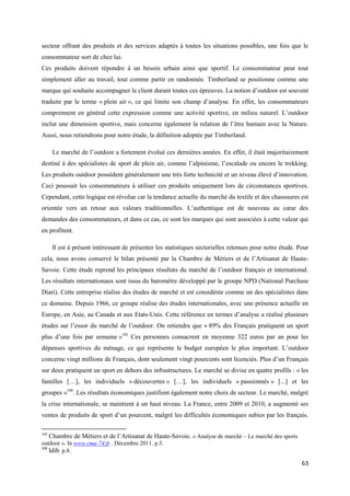secteur offrant des produits et des services adaptés à toutes les situations possibles, une fois que le
consommateur sort de chez lui.
Ces produits doivent répondre à un besoin urbain ainsi que sportif. Le consommateur peut tout
simplement aller au travail, tout comme partir en randonnée. Timberland se positionne comme une
marque qui souhaite accompagner le client durant toutes ces épreuves. La notion d’outdoor est souvent
traduite par le terme « plein air », ce qui limite son champ d’analyse. En effet, les consommateurs
comprennent en général cette expression comme une activité sportive, en milieu naturel. L’outdoor
inclut une dimension sportive, mais concerne également la relation de l’être humain avec la Nature.
Aussi, nous retiendrons pour notre étude, la définition adoptée par Timberland.

       Le marché de l’outdoor a fortement évolué ces dernières années. En effet, il était majoritairement
destiné à des spécialistes de sport de plein air, comme l’alpinisme, l’escalade ou encore le trekking.
Les produits outdoor possèdent généralement une très forte technicité et un niveau élevé d’innovation.
Ceci poussait les consommateurs à utiliser ces produits uniquement lors de circonstances sportives.
Cependant, cette logique est révolue car la tendance actuelle du marché du textile et des chaussures est
orientée vers un retour aux valeurs traditionnelles. L’authentique est de nouveau au cœur des
demandes des consommateurs, et dans ce cas, ce sont les marques qui sont associées à cette valeur qui
en profitent.

       Il est à présent intéressant de présenter les statistiques sectorielles retenues pour notre étude. Pour
cela, nous avons conservé le bilan présenté par la Chambre de Métiers et de l’Artisanat de Haute-
Savoie. Cette étude reprend les principaux résultats du marché de l’outdoor français et international.
Les résultats internationaux sont issus du baromètre développé par le groupe NPD (National Purchase
Diari). Cette entreprise réalise des études de marché et est considérée comme un des spécialistes dans
ce domaine. Depuis 1966, ce groupe réalise des études internationales, avec une présence actuelle en
Europe, en Asie, au Canada et aux Etats-Unis. Cette référence en termes d’analyse a réalisé plusieurs
études sur l’essor du marché de l’outdoor. On retiendra que « 89% des Français pratiquent un sport
plus d’une fois par semaine »105 Ces personnes consacrent en moyenne 322 euros par an pour les
dépenses sportives du ménage, ce qui représente le budget européen le plus important. L’outdoor
concerne vingt millions de Français, dont seulement vingt pourcents sont licenciés. Plus d’un Français
sur deux pratiquent un sport en dehors des infrastructures. Le marché se divise en quatre profils : « les
familles […], les individuels « découvertes » […], les individuels « passionnés » [...] et les
groupes »106. Les résultats économiques justifient également notre choix de secteur. Le marché, malgré
la crise internationale, se maintient à un haut niveau. La France, entre 2009 et 2010, a augmenté ses
ventes de produits de sport d’un pourcent, malgré les difficultés économiques subies par les français.

105
      Chambre de Métiers et de l’Artisanat de Haute-Savoie. « Analyse de marché – Le marché des sports
outdoor ». In www.cma-74.fr . Décembre 2011. p.5.0131/ 2010
106
    Idib. p.8.
                                                                                                           63
 