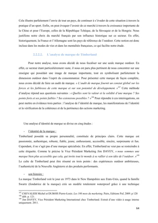 Cela illustre parfaitement l’envie de tout un pays, de continuer à s’évader de cette situation à travers la
pratique d’un sport. Enfin, on peut évoquer l’avenir de ce marché à travers la croissance importante de
la Chine et pour l’Europe, celles de la République Tchèque, de la Slovaquie et de la Hongrie. Nous
justifions notre choix du marché français par son influence historique sur ce secteur. En effet,
historiquement, la France et l’Allemagne sont les pays de référence de l’outdoor. Cette notion est donc
incluse dans les modes de vies et dans les mentalités françaises, ce qui facilite notre étude.


              2.2.2.2.     L’analyse de marque de Timberland

          Pour notre analyse, nous avons décidé de nous focaliser sur une seule marque outdoor. En
effet, ce secteur étant particulièrement vaste, il nous est paru plus pertinent de nous concentrer sur une
enseigne qui possédait une image de marque importante, tout en symbolisant parfaitement la
dimension outdoor dans l’esprit du consommateur. Pour présenter cette marque de façon complète,
nous avons décidé de faire un audit de marque. « L’audit de marque fournit un constat global sur les
forces et les faiblesses de cette marque et sur son potentiel de développement. »107 Cette méthode
d’analyse répond aux questions suivantes : « Quelles sont la valeur et la solidité d’une marque ? Ses
points forts et ses points faibles ? Ses extensions possibles ? »108 Pour répondre à ces interrogations, on
peut mettre en évidence trois parties : l’analyse de l’identité de marque, les manifestations de l’identité
et la vérification de la cohérence et de la pertinence des actions marketing.




      Une analyse d’identité de marque se divise en cinq études :

      -   l’identité de la marque :
Timberland possède sa propre personnalité, constituée de principes clairs. Cette marque est
passionnée, authentique, robuste, fiable, jeune, enthousiaste, accessible, sincère, surprenante et fun.
Cependant, il ne s’agit pas d’une marque spécialisée. En effet, Timberland ne veut pas se restreindre à
cette étiquette. Comme le précise le Vice Président Marketing Jim DAVEY, « nous sommes une
marque bien plus accessible que cela, qui invite tout le monde à se rallier à son idée de l’outdoor. »109
Le culte de Timberland peut être résumé en trois points : des expériences outdoor ambitieuses,
l’authenticité de la Nouvelle Angleterre et des produits performants.

      -   son histoire :
La marque Timberland voit le jour en 1973 dans le New Hampshire aux Etats-Unis, quand la famille
Swartz (fondatrice de la marque) crée un modèle totalement waterproof grâce à une technique

107
    CHEVALIER Michel et DUBOIS Pierre-Louis. Les 100 mots du marketing. Pairs, Editions Puf, 2009. p 120
108
    idib. p. 121.
109
    Jim DAVEY, Vice Président Marketing International chez Timberland. Extrait d’une vidéo à usage interne
uniquement. 2011.

                                                                                                        64
 