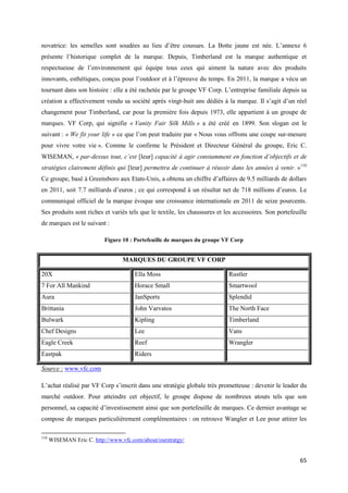 novatrice: les semelles sont soudées au lieu d’être cousues. La Botte jaune est née. L’annexe 6
présente l’historique complet de la marque. Depuis, Timberland est la marque authentique et
respectueuse de l’environnement qui équipe tous ceux qui aiment la nature avec des produits
innovants, esthétiques, conçus pour l’outdoor et à l’épreuve du temps. En 2011, la marque a vécu un
tournant dans son histoire : elle a été rachetée par le groupe VF Corp. L’entreprise familiale depuis sa
création a effectivement vendu sa société après vingt-huit ans dédiés à la marque. Il s’agit d’un réel
changement pour Timberland, car pour la première fois depuis 1973, elle appartient à un groupe de
marques. VF Corp, qui signifie « Vanity Fair Silk Mills » a été créé en 1899. Son slogan est le
suivant : « We fit your life » ce que l’on peut traduire par « Nous vous offrons une coupe sur-mesure
pour vivre votre vie ». Comme le confirme le Président et Directeur Général du groupe, Eric C.
WISEMAN, « par-dessus tout, c’est [leur] capacité à agir constamment en fonction d’objectifs et de
stratégies clairement définis qui [leur] permettra de continuer à réussir dans les années à venir. »110
Ce groupe, basé à Greensboro aux Etats-Unis, a obtenu un chiffre d’affaires de 9.5 milliards de dollars
en 2011, soit 7.7 milliards d’euros ; ce qui correspond à un résultat net de 718 millions d’euros. Le
communiqué officiel de la marque évoque une croissance internationale en 2011 de seize pourcents.
Ses produits sont riches et variés tels que le textile, les chaussures et les accessoires. Son portefeuille
de marques est le suivant :

                           Figure 10 : Portefeuille de marques du groupe VF Corp


                                  MARQUES DU GROUPE VF CORP

20X                                    Ella Moss                           Rustler
7 For All Mankind                      Horace Small                        Smartwool
Aura                                   JanSports                           Splendid
Brittania                              John Varvatos                       The North Face
Bulwark                                Kipling                             Timberland
Chef Designs                           Lee                                 Vans
Eagle Creek                            Reef                                Wrangler
Eastpak                                Riders

Source : www.vfc.com

L’achat réalisé par VF Corp s’inscrit dans une stratégie globale très prometteuse : devenir le leader du
marché outdoor. Pour atteindre cet objectif, le groupe dispose de nombreux atouts tels que son
personnel, sa capacité d’investissement ainsi que son portefeuille de marques. Ce dernier avantage se
compose de marques particulièrement complémentaires : on retrouve Wangler et Lee pour attirer les

110
      WISEMAN Eric C. http://www.vfc.com/about/ourstratgy/


                                                                                                        65
 