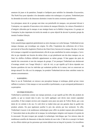amateurs de jeans et de pantalons, Eastpak et JanSports pour satisfaire les demandes d’accessoires,
The North Face pour répondre à les demandes outdoor très techniques et à présent, Timberland pour
les demandes de textile et de chaussures destinées à toutes les autres aventures quotidiennes.

Les principaux atouts de ce groupe sont donc son portefeuille de marques, son personnel dévoué à
l’entreprise, ses capacités d’innovation et de création de marques lifestyles, les valeurs d’honnêteté et
d’intégrité véhiculées par la marque et une stratégie basée sur la fidélité à long-terme. Ce groupe est
l’entreprise la plus importante de textile du monde et a pour objectif de devenir le premier groupe du
monde d’outdoor lifestyle.

    -   son style :
Cette caractéristique appartient généralement au style classique ou à celui baroque. Timberland est une
marque classique, qui revendique son origine. En effet, l’inspiration des collections été et hiver,
provient de la Nouvelle-Angleterre (Nord-est des Etats-Unis), berceau de la marque. De plus, le rachat
de la marque a engendré un repositionnement, afin de ne pas cannibaliser les autres enseignes, c’est-à-
dire ne pas répondre aux besoins du même client, ce qui pénaliserait une des deux marques car, au
final, les chiffres d’affaires définitifs appartiennent au même groupe. Il faut gagner des parts de
marché des concurrents et non des marques du groupe. C’est pourquoi Timberland sera dorénavant
d’avantage orienté vers l’usage lifestyle (= style de vie), ce qui signifie qu’il devra répondre aux
besoins quotidiens de tous les individus qui souhaitent profiter de la nature, tout en conservant un
design attractif. En ville ou à la campagne, les produits Timberland doivent donc satisfaire toutes les
attentes consommateurs.

    -   sa perception :
Dans le cas de Timberland, on retrouve une perception basique et technique, plutôt qu’une vision
raffinée et exclusive. Cette marque se veut accessible et performante, ce qui correspond parfaitement à
sa perception.

    -   son image niveau prix :
Timberland se positionne comme une marque premium, ce qui signifie qu’elle offre des produits de
qualité, ce qui se ressent dans le prix. Les tarifs appliqués sont élevés mais restent cependant
accessibles. Il faut compter environ cent cinquante euros pour une paire de Yellow Boots, qui a une
durée de vie estimée à dix ans. Ce coût élevé se traduit donc par une garantie dans la qualité des
produits achetés. On peut également justifier le prix des articles par leur technicité. En effet,
Timberland s’associe à de nombreuses technologies pour offrir un produit toujours plus performant.
L’’innovation étant un des piliers de la marque, les technologies intégrées sont toujours à la pointe de
la nouveauté. On peut évoquer par exemple la technologie Anti-fatigue que l’on retrouve dans de
nombreuses semelles de chaussures et dans des lanières de sacs à dos. L’idée de ce concept s’est basée
sur les efforts réalisés par les personnes qui restent debout tout au long de la journée. Ces travailleurs

                                                                                                       66
 