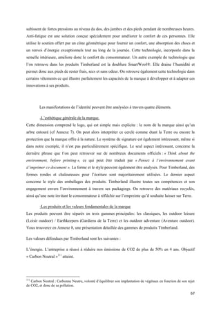 subissent de fortes pressions au niveau du dos, des jambes et des pieds pendant de nombreuses heures.
Anti-fatigue est une solution conçue spécialement pour améliorer le confort de ces personnes. Elle
utilise le soutien offert par un cône géométrique pour fournir un confort, une absorption des chocs et
un renvoi d’énergie exceptionnels tout au long de la journée. Cette technologie, incorporée dans la
semelle intérieure, améliore donc le confort du consommateur. Un autre exemple de technologie que
l’on retrouve dans les produits Timberland est la doublure SmartWool®. Elle draine l’humidité et
permet donc aux pieds de rester frais, secs et sans odeur. On retrouve également cette technologie dans
certains vêtements ce qui illustre parfaitement les capacités de la marque à développer et à adapter ces
innovations à ses produits.




        Les manifestations de l’identité peuvent être analysées à travers quatre éléments.

        -L’esthétique générale de la marque.
Cette dimension comprend le logo, qui est simple mais explicite : le nom de la marque ainsi qu’un
arbre entouré (cf Annexe 7). On peut alors interpréter ce cercle comme étant la Terre ou encore la
protection que la marque offre à la nature. Le système de signature est également intéressant, même si
dans notre exemple, il n’est pas particulièrement spécifique. Le seul aspect intéressant, concerne la
dernière phrase que l’on peut retrouver sur de nombreux documents officiels : « Think about the
environment, before printing », ce qui peut être traduit par « Pensez à l’environnement avant
d’imprimer ce document ». La forme et le style peuvent également être analysés. Pour Timberland, des
formes rondes et chaleureuses pour l’écriture sont majoritairement utilisées. Le dernier aspect
concerne le style des emballages des produits. Timberland illustre toutes ses compétences et son
engagement envers l’environnement à travers ses packagings. On retrouve des matériaux recyclés,
ainsi qu’une note invitant le consommateur à réfléchir sur l’empreinte qu’il souhaite laisser sur Terre.

        -Les produits et les valeurs fondamentales de la marque
Les produits peuvent être séparés en trois gammes principales: les classiques, les outdoor leisure
(Loisir outdoor) / Earthkeepers (Gardiens de la Terre) et les outdoor adventure (Aventure outdoor).
Vous trouverez en Annexe 8, une présentation détaillée des gammes de produits Timberland.

Les valeurs défendues par Timberland sont les suivantes :

L’énergie. L’entreprise a réussi à réduire nos émissions de CO2 de plus de 50% en 4 ans. Objectif
« Carbon Neutral »111 atteint.




111
   Carbon Neutral : Carbonne Neutre, volonté d’équilibrer son implantation de végétaux en fonction de son rejet
de CO2, et donc de sa pollution.

                                                                                                            67
 