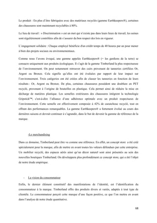 Le produit : En plus d’être fabriquées avec des matériaux recyclés (gamme Earthkeepers®), certaines
des chaussures sont maintenant recyclables à 80%.

Le lieu de travail : « Discrimination » est un mot qui n’existe pas dans leurs lieux de travail, les usines
sont régulièrement contrôlées afin de s’assurer du bon respect des lois en vigueur.

L’engagement solidaire : Chaque employé bénéficie d'un crédit temps de 40 heures par an pour mener
à bien des projets sociaux ou environnementaux.

Comme nous l’avons évoqué, une gamme appelée Earthkeepers® (= les gardiens de la terre) se
consacre uniquement aux produits écologiques. Il s’agit de la gamme Timberland la plus respectueuse
de l’environnement. On peut notamment retrouver des cuirs provenant de tanneries certifiées Or,
Argent ou Bronze. Cela signifie qu’elles ont été évaluées par rapport de leur impact sur
l’environnement. Trois catégories ont été créées afin de classer les tanneries en fonction de leurs
résultats : Or, Argent ou Bronze. De plus, certaines chaussures possèdent une doublure en PET
recyclé, provenant à l’origine de bouteilles en plastique. Cela permet ainsi de réduire la mise en
décharge de matières plastique. Les semelles extérieures des chaussures intègrent la technologie
Gripstick™, c'est-à-dire l’alliance d’une adhérence optimale avec un produit respectueux de
l’environnement. Cette semelle est effectivement composée à 42% de caoutchouc recyclé, tout en
offrant des performances remarquables. La gamme Earthkeepers® a fortement évolué au cours des
dernières saisons et devrait continuer à s’agrandir, dans le but de devenir la gamme de référence de la
marque.




        -Le merchandising

Dans ce domaine, Timberland peut être vu comme une référence. En effet, un concept store a été créé
spécialement pour la marque, afin de mettre en avant toutes les valeurs défendues par cette entreprise.
Un mobilier recyclé, des espaces aérés ainsi qu’un décor naturel sont ainsi présentés au sein des
nouvelles boutiques Timberland. On développera plus profondément ce concept store, qui a été l’objet
de notre étude empirique.




    -     La vision du consommateur

Enfin, le dernier élément constitutif des manifestations de l’identité, est l’identification du
consommateur à la marque. Timberland offre des produits divers et variés, adaptés à tout type de
clientèle. Le consommateur perçoit cette marque d’une façon positive, ce que l’on mettra en avant
dans l’analyse de notre étude quantitative.


                                                                                                        68
 