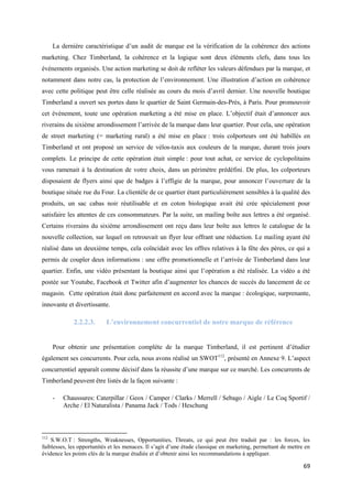 La dernière caractéristique d’un audit de marque est la vérification de la cohérence des actions
marketing. Chez Timberland, la cohérence et la logique sont deux éléments clefs, dans tous les
événements organisés. Une action marketing se doit de refléter les valeurs défendues par la marque, et
notamment dans notre cas, la protection de l’environnement. Une illustration d’action en cohérence
avec cette politique peut être celle réalisée au cours du mois d’avril dernier. Une nouvelle boutique
Timberland a ouvert ses portes dans le quartier de Saint Germain-des-Prés, à Paris. Pour promouvoir
cet événement, toute une opération marketing a été mise en place. L’objectif était d’annoncer aux
riverains du sixième arrondissement l’arrivée de la marque dans leur quartier. Pour cela, une opération
de street marketing (= marketing rural) a été mise en place : trois colporteurs ont été habillés en
Timberland et ont proposé un service de vélos-taxis aux couleurs de la marque, durant trois jours
complets. Le principe de cette opération était simple : pour tout achat, ce service de cyclopolitains
vous ramenait à la destination de votre choix, dans un périmètre prédéfini. De plus, les colporteurs
disposaient de flyers ainsi que de badges à l’effigie de la marque, pour annoncer l’ouverture de la
boutique située rue du Four. La clientèle de ce quartier étant particulièrement sensibles à la qualité des
produits, un sac cabas noir réutilisable et en coton biologique avait été crée spécialement pour
satisfaire les attentes de ces consommateurs. Par la suite, un mailing boîte aux lettres a été organisé.
Certains riverains du sixième arrondissement ont reçu dans leur boîte aux lettres le catalogue de la
nouvelle collection, sur lequel on retrouvait un flyer leur offrant une réduction. Le mailing ayant été
réalisé dans un deuxième temps, cela coïncidait avec les offres relatives à la fête des pères, ce qui a
permis de coupler deux informations : une offre promotionnelle et l’arrivée de Timberland dans leur
quartier. Enfin, une vidéo présentant la boutique ainsi que l’opération a été réalisée. La vidéo a été
postée sur Youtube, Facebook et Twitter afin d’augmenter les chances de succès du lancement de ce
magasin. Cette opération était donc parfaitement en accord avec la marque : écologique, surprenante,
innovante et divertissante.

              2.2.2.3.     L’environnement concurrentiel de notre marque de référence


      Pour obtenir une présentation complète de la marque Timberland, il est pertinent d’étudier
également ses concurrents. Pour cela, nous avons réalisé un SWOT112, présenté en Annexe 9. L’aspect
concurrentiel apparaît comme décisif dans la réussite d’une marque sur ce marché. Les concurrents de
Timberland peuvent être listés de la façon suivante :

      -   Chaussures: Caterpillar / Geox / Camper / Clarks / Merrell / Sebago / Aigle / Le Coq Sportif /
          Arche / El Naturalista / Panama Jack / Tods / Heschung



112
    S.W.O.T : Strengths, Weaknesses, Opportunities, Threats, ce qui peut être traduit par : les forces, les
faiblesses, les opportunités et les menaces. Il s’agit d’une étude classique en marketing, permettant de mettre en
évidence les points clés de la marque étudiée et d’obtenir ainsi les recommandations à appliquer.

                                                                                                               69
 