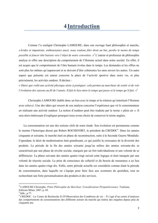 4 Introduction


        Comme l’a souligné Christophe LAMOURE, dans son ouvrage liant philosophie et marche,
«Avides et impatients, enthousiastes aussi, nous voulons filer droit au but, perdre le moins de temps
possible et foncer tête baissée vers l’objet de notre convoitise. »2 L’auteur et professeur de philosophie
analyse et offre une description du comportement de l’Homme actuel dans notre société. En effet, il
est acquis que le comportement de l’être humain évolue dans le temps. Les demandes et les offres ne
sont plus les mêmes qu’auparavant et se doivent d’être cohérentes les unes envers les autres. Un autre
aspect que présente cet auteur concerne la place de l’activité sportive dans notre vie, et plus
précisément, les activités outdoor. Il déclare :
« Outre que voilà une activité physique aisée à pratiquer, cela permet au marcheur de sentir et de voir
l’évolution des saisons au fil de l’année. Il fait le lien entre le temps qui passe et le temps qu’il fait. »3


        Christophe LAMOURE établit donc un lien avec le temps et la relation qu’entretient l’Homme
avec celui-ci. Une des idées qui ressort de son analyse concerne l’expérience que vit le consommateur
en réalisant une activité outdoor. La notion d’outdoor peut être traduite par le terme « plein air ». Il
sera alors intéressant d’expliquer pourquoi nous avons choisi de conserver le terme anglais.


    La consommation est une des notions clefs de notre étude. Son évolution est permanente comme
le montre l’historique dressé par Robert ROCHEFORT, le président du CREDOC4. Dans les années
cinquante et soixante, le marché était en phase de reconstruction, suite à la Seconde Guerre Mondiale.
Cependant, le désir de modernisation était grandissant, ce qui justifie la croissance de la diversité des
produits. La période de la fin des années soixante jusqu’au milieu des années soixante-dix se
caractérisait par une phase de révolte sociale, marquée par un fort individualisme et une volonté de se
différencier. La phase suivante des années quatre-vingt suivait cette logique et était marquée par une
volonté de réussite sociale. La prise de conscience du collectif et du besoin de rassurance a eu lieu
dans les années quatre-vingt dix. Enfin, notre période actuelle est considérée comme étant la période
de consommation, dans laquelle on s’équipe pour faire face aux aventures du quotidien, tout en
recherchant une forte personnalisation des produits et des services.


2
  LAMOURE Christophe. Petite Philosophie du Marcheur. Considérations Péripatéticiennes. Toulouse,
Editions Milan, 2007. p. 69.
3
  Idib., p.77.
4
  CREDOC : Le Centre de Recherche Et D’Observation des Conditions de vie – Il s’agit d’un centre d’analyses
des comportements de consommations des différents acteurs du marché qui réalise des enquêtes depuis plus de
cinquante ans.

                                                                                                                 7
 