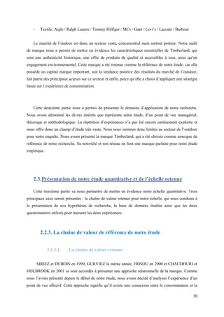 -    Textile: Aigle / Ralph Lauren / Tommy Hilfiger / MCs / Gant / Levi’s / Lacoste / Barbour


    Le marché de l’oudoor est donc un secteur vaste, concurrentiel mais surtout porteur. Notre audit
de marque nous a permis de mettre en évidence les caractéristiques essentielles de Timberland, qui
sont une authenticité historique, une offre de produits de qualité et accessibles à tous, ainsi qu’un
engagement environnemental. Cette marque a été retenue comme la référence de notre étude, car elle
possède un capital marque important, suit la tendance positive des résultats du marché de l’outdoor,
fait partie des principaux acteurs sur ce secteur et enfin, parce qu’elle a choisi d’appliquer une stratégie
basée sur l’expérience de consommation.




    Cette deuxième partie nous a permis de présenter le domaine d’application de notre recherche.
Nous avons démontré les divers intérêts que représente notre étude, d’un point de vue managérial,
théorique et méthodologique. La répétition d’expériences n’a pas été encore entièrement explorée et
nous offre donc un champ d’étude très vaste. Nous nous sommes donc limités au secteur de l’outdoor
pour notre enquête. Nous avons présenté la marque Timberland, qui a été choisie comme enseigne de
référence de notre recherche. Sa notoriété et son réseau en font une marque parfaite pour notre étude
empirique.




    2.3. Présentation de notre étude quantitative et de l’échelle retenue

    Cette troisième partie va nous permettre de mettre en évidence notre échelle quantitative. Trois
principaux axes seront présentés : la chaîne de valeur retenue pour notre échelle, qui nous conduira à
la présentation de nos hypothèses de recherche, la base de données étudiée ainsi que les deux
questionnaires utilisés pour mesurer les deux expériences.



         2.2.3. La chaîne de valeur de référence de notre étude


             2.2.3.1.    . La chaîne de valeur retenue


        SIRIEZ et DUBOIS en 1999, GURVIEZ la même année, FRISOU en 2000 et CHAUDHURI et
HOLBROOK en 2001 se sont accordés à présenter une approche relationnelle de la marque. Comme
nous l’avons présenté depuis le début de notre étude, nous avons décidé d’analyser l’expérience d’un
point de vue affectif. Cette approche signifie qu’il existe une connexion entre le consommateur et la

                                                                                                         70
 