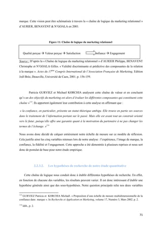marque. Cette vision peut être schématisée à travers la « chaîne de logique du marketing relationnel »
d’AURIER, BENAVENT & N’GOALA en 2001.




                                Figure 11: Chaîne de logique du marketing relationnel



      Qualité perçue  Valeur perçue  Satisfaction                  Confiance  Engagement

Source : D’après la « Chaîne de logique du marketing relationnel » d’AURIER Philippe, BENAVENT
Christophe et N’GOALA Gilles. « Validité discriminante et prédictive des composantes de la relation
à la marque ». Actes du 17ème Congrès International de l’Association Française de Marketing, Edition
Joël Brée, Deauville, Université de Caen, 2001. p. 156-159.




            Patricia GURVIEZ et Michael KORCHIA analysent cette chaîne de valeur et en concluent
qu’« un des objectifs du marketing est alors d’évaluer les différentes composantes qui constituent cette
chaîne »113. Ils apportent également leur contribution à cette analyse en affirmant que :

« la confiance, en particulier, présente un statut théorique ambigu. Elle trouve en partie ses sources
dans le traitement de l’information portant sur le passé. Mais elle est avant tout un construit orienté
vers le futur, puisqu’elle offre une garantie quant à la motivation du partenaire à ne pas changer les
termes de l’échange. »114

Nous avons donc décidé de calquer entièrement notre échelle de mesure sur ce modèle de réflexion.
Cela justifie ainsi les cinq variables retenues lors de notre analyse : l’expérience, l’image de marque, la
confiance, la fidélité et l’engagement. Cette approche a été démontrée à plusieurs reprises et nous sert
donc de postulat de base pour notre étude empirique.




                     2.2.3.2.   Les hypothèses de recherche de notre étude quantitative

       Cette chaîne de logique nous conduit donc à établir différentes hypothèses de recherche. En effet,
en fonction de chacune des variables, les résultats peuvent varier. Il est donc intéressant d’établir une
hypothèse générale ainsi que des sous-hypothèses. Notre question principale relie nos deux variables


113
   GURVIEZ Patricia et KORCHIA Michaël. « Proposition d’une échelle de mesure multidimensionnelle de la
confiance dans marque ». In Recherche et Application en Marketing, volume 17, Numéro 3, Mars 2002. p. 2.
114
      Idib., p. 2.


                                                                                                        71
 