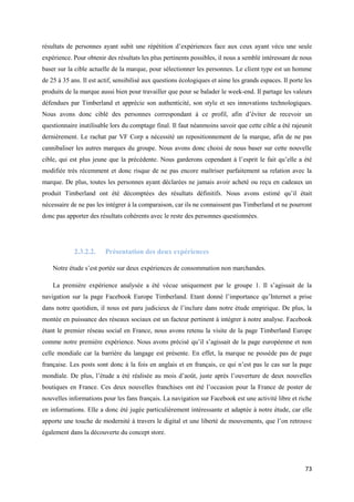 résultats de personnes ayant subit une répétition d’expériences face aux ceux ayant vécu une seule
expérience. Pour obtenir des résultats les plus pertinents possibles, il nous a semblé intéressant de nous
baser sur la cible actuelle de la marque, pour sélectionner les personnes. Le client type est un homme
de 25 à 35 ans. Il est actif, sensibilisé aux questions écologiques et aime les grands espaces. Il porte les
produits de la marque aussi bien pour travailler que pour se balader le week-end. Il partage les valeurs
défendues par Timberland et apprécie son authenticité, son style et ses innovations technologiques.
Nous avons donc ciblé des personnes correspondant à ce profil, afin d’éviter de recevoir un
questionnaire inutilisable lors du comptage final. Il faut néanmoins savoir que cette cible a été rajeunit
dernièrement. Le rachat par VF Corp a nécessité un repositionnement de la marque, afin de ne pas
cannibaliser les autres marques du groupe. Nous avons donc choisi de nous baser sur cette nouvelle
cible, qui est plus jeune que la précédente. Nous garderons cependant à l’esprit le fait qu’elle a été
modifiée très récemment et donc risque de ne pas encore maîtriser parfaitement sa relation avec la
marque. De plus, toutes les personnes ayant déclarées ne jamais avoir acheté ou reçu en cadeaux un
produit Timberland ont été décomptées des résultats définitifs. Nous avons estimé qu’il était
nécessaire de ne pas les intégrer à la comparaison, car ils ne connaissent pas Timberland et ne pourront
donc pas apporter des résultats cohérents avec le reste des personnes questionnées.




            2.3.2.2.     Présentation des deux expériences

    Notre étude s’est portée sur deux expériences de consommation non marchandes.

    La première expérience analysée a été vécue uniquement par le groupe 1. Il s’agissait de la
navigation sur la page Facebook Europe Timberland. Etant donné l’importance qu’Internet a prise
dans notre quotidien, il nous est paru judicieux de l’inclure dans notre étude empirique. De plus, la
montée en puissance des réseaux sociaux est un facteur pertinent à intégrer à notre analyse. Facebook
étant le premier réseau social en France, nous avons retenu la visite de la page Timberland Europe
comme notre première expérience. Nous avons précisé qu’il s’agissait de la page européenne et non
celle mondiale car la barrière du langage est présente. En effet, la marque ne possède pas de page
française. Les posts sont donc à la fois en anglais et en français, ce qui n’est pas le cas sur la page
mondiale. De plus, l’étude a été réalisée au mois d’août, juste après l’ouverture de deux nouvelles
boutiques en France. Ces deux nouvelles franchises ont été l’occasion pour la France de poster de
nouvelles informations pour les fans français. La navigation sur Facebook est une activité libre et riche
en informations. Elle a donc été jugée particulièrement intéressante et adaptée à notre étude, car elle
apporte une touche de modernité à travers le digital et une liberté de mouvements, que l’on retrouve
également dans la découverte du concept store.




                                                                                                         73
 