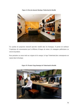 Figure 14: Rez-de-chaussée Boutique Timberland de Bastille




Un système de projection interactif peut-être installé dans les boutiques. Il permet de renforcer
l’expérience de consommation par la diffusion d’images de nature, de campagnes publicitaires ou
encore de produits.

Pour permettre un retour total aux origines de la marque, le logo Timberland plus contemporain est
exposé dans la boutique.




                      Figure 15: Premier Etage Boutique de Timberland de Bastille




                                                                                               76
 