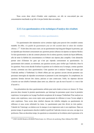 Nous avons donc choisi d’étudier cette expérience, car elle ne sous-entend pas une
consommation marchande et qu’elle n’est pas limitée dans son analyse.




           2.3.3. Les questionnaires et les techniques d’analyse des résultats


               2.3.3.1.     Présentation des deux questionnaires


           Un questionnaire doit néanmoins suivre certaines règles pour pouvoir être considéré comme
traitable. En effet, « la qualité du questionnaire joue un rôle essentiel dans la valeur des résultats
obtenus. »115 Il doit donc être assez court, car un questionnaire trop long peut fatiguer la personne, qui
ne répondra pas forcément correctement aux questions posées (absence de réponse ou réponse bâclée).
Un bon questionnaire se doit de contenir plusieurs fois la même question, tournée de façon différente,
afin de tester la fiabilité du consommateur et d’obtenir une réponse plus complète. Cette démarche
permet ainsi d’éliminer les gens qui n’ont pas répondu correctement au questionnaire. Le
questionnaire doit contenir, au minimum, une question ouverte, pour vérifier que l’individu a bien lu
les questions. Nous avons décidé d’utiliser la question sur la relation avec la marque, comme question
ouverte, commune aux deux questionnaires. Cette question sert à analyser l’image de marque que
l’individu attribue à Timberland. La liberté offerte par une question ouverte devrait permettre aux
personnes interrogées de répondre ouvertement et justement à cette interrogation. En complément, les
questions fermées doivent être claires, précises et sans contre-sens. Enfin, les réponses doivent
s’inscrire sur une échelle d’attitudes (dans notre cas, allant de « pas du tout d’accord » à « tout à fait
d’accord »).

       Une présentation des deux questionnaires utilisés pour notre étude se trouve en Annexe 10. Nous
pouvons donc résumer le premier questionnaire, qui interroge les personnes ayant vécue la première
expérience, la navigation sur la page Facebook européenne de la marque Timberland. Pour analyser au
mieux cette expérience, nous avons repris notre questionnaire de référence et nous l’avons adapté à
cette expérience. Nous avons donc réutilisé chacune des échelles intégrées au questionnaire de
référence et nous avons reformulé les items. Le questionnaire peut être divisé en trois parties :
l’identité de l’interrogé, sa relation avec la marque et son impression suite à son expérience. Dans un
premier temps, le questionnaire cherche à établir le profil de l’individu à travers son sexe, son âge et sa
profession. Dans un deuxième temps, les questions se concentrent sur la relation entre la personne et la

115
      CHEVALIER Michel et DUBOIS Pierre-Louis. Les 100 mots du marketing, Pairs, Editions Puf, 2009.


                                                                                                        77
 