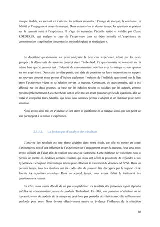 marque étudiée, en mettant en évidence les notions suivantes : l’image de marque, la confiance, la
fidélité et l’engagement envers la marque. Dans un troisième et dernier temps, les questions se portent
sur le ressenti suite à l’expérience. Il s’agit de reprendre l’échelle testée et validée par Claire
ROEDERER, qui analyse le cœur de l’expérience dans sa thèse intitulée « L’expérience de
consommation : exploration conceptuelle, méthodologique et stratégique ».




    Le deuxième questionnaire est celui analysant la deuxième expérience, vécue par les deux
groupes : la découverte du nouveau concept store Timberland. Ce questionnaire se construit sur la
même base que le premier test : l’identité du consommateur, son lien avec la marque et son opinion
sur son expérience. Dans cette dernière partie, une série de questions sur leurs impressions par rapport
au nouveau concept nous permet d’inclure également l’opinion de l’individu questionné sur le lien
entre l’expérience vécue et sa relation envers la marque. Cependant, ce questionnaire, qui a été
effectué par les deux groupes, se base sur les échelles testées et validées par les auteurs, comme
présenté précédemment. Ces chercheurs ont en effet mis en avant plusieurs grilles de questions, afin de
tester et compléter leurs échelles, que nous nous sommes permis d’adapter et de réutiliser pour notre
situation.

    Nous avons ainsi mis en évidence le lien entre le questionné et la marque, ainsi que son point de
vue par rapport à la notion d’expérience.




             2.3.3.2.     La technique d’analyse des résultats


    L’analyse des résultats est une phase décisive dans notre étude, car elle va mettre en avant
l’existence ou non d’une influence de l’expérience sur l’engagement envers la marque. Pour cela, nous
avons sollicité de l’aide afin de réaliser une analyse factorielle. Cette méthode de traitement nous a
permis de mettre en évidence certains résultats qui nous ont offert la possibilité de répondre à nos
hypothèses. Le logiciel informatique retenu pour effectuer le traitement de données est SPSS. Dans un
premier temps, tous les résultats ont été codés afin de pouvoir être décryptés par le logiciel et de
fournir les expertises attendues. Dans un second, temps, nous avons réalisé le traitement des
questionnaires retenus.

    En effet, nous avons décidé de ne pas comptabiliser les résultats des personnes ayant répondu
qu’elles ne consommaient jamais de produits Timberland. En effet, une personne n’achetant ou ne
recevant jamais de produits de la marque ne peut donc pas posséder de relation avec elle suffisamment
profonde pour nous. Nous devons effectivement mettre en évidence l’influence de la répétition


                                                                                                     78
 