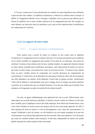 A l’inverse, comme nous l’avons présenté dans les résultats, les autres hypothèses sont confirmées
et peuvent donc être validées. La répétition d’expériences a influencé la confiance dans la marque, la
fidélité et l’engagement affectifs envers l’enseigne. Cependant, nous ne pouvons pas affirmer que le
facteur de répétition soit la seule variable explicative de cet engagement plus fort. Par exemple, un
autre élément a pu intervenir entre les expériences, qui a joué un rôle important dans la modification
du comportement de l’individu.




        3.1.2. Les apports de notre étude


            3.1.2.1.     Les apports théoriques et méthodologiques


        Notre analyse nous a permis de mettre en évidence un lien certain entre la répétition
d’expériences et l’engagement envers la marque, bien que l’on ne puisse pas garantir que la répétition
soit le facteur justifiant cet engagement plus profond. D’un point de vue théorique, elle permet de
confirmer l’existence d’une relation entre les deux variables étudiées. Les approches littéraires traitant
ces deux notions ensemble étant actuellement inexistantes, notre étude permet de mettre en avant un
lien entre ces deux termes, qui pourrait être source de nouveaux travaux. L’existence d’une relation
entre ces deux variables permet de comprendre une nouvelle dimension du comportement du
consommateur. L’intérêt alors est de déterminer les motivations d’achat du client, afin de lui proposer
une offre répondant à ses attentes. Notre démarche s’inscrit dans la logique suivante : perfectionner
l’offre afin de fidéliser le consommateur, pour qu’il s’engage envers la marque, qui pourra améliorer
sa position sur le marché ainsi que ses résultats financiers. Il ne faut pas oublier que la finalité d’une
entreprise est d’augmenter ses parts de marché afin de réaliser du profit.




        En outre, un apport méthodologique peut également être mis en avant. Effectivement, notre
étude repose sur un mode opératoire spécifique. Ce dernier consiste à mettre en évidence un lien entre
deux variables, puis à l’appliquer à travers une étude empirique. Pour obtenir des résultats précis, nous
avons choisi d’étudier un secteur encore peu analysé, afin de créer notre propre approche. En effet, il
était important de tester un secteur en voie de développement, mais connu des consommateurs. La
marque Timberland a ainsi été retenue, car elle bénéficie d’un réel capital sympathie de la part des
consommateurs et qu’elle possède également une forte notoriété. Dans notre approche, il est nécessaire
que toutes les variables étudiées soient analysées. Il était donc indispensable de réaliser une échelle
globale reprenant les valeurs analysées dans notre étude.

                                                                                                       89
 