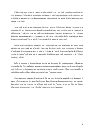 L’objectif de notre recherche est donc de déterminer à travers une étude empirique quantitative de
cent personnes, l’influence de la répétition d’expériences sur l’image de marque, sur la confiance, sur
la fidélité et pour conclure, sur l’engagement du consommateur, but ultime de la relation entre une
marque et un client.


    Notre étude se divise en trois grands chapitres : la revue de littérature, l’étude empirique et la
discussion liée aux résultats obtenus. Dans la revue de littérature, notre première partie se consacre à la
définition de l’expérience et de son étude, appelée Customer Expérience Management. On y retrouve
également les théories relatives à l’expérience et à la valeur expérientielle. Enfin, on s’intéresse à une
étude approfondie du CEM au sein de l’entreprise et de la notion de multi-canal.


    Dans le deuxième chapitre consacré à notre étude empirique, une présentation des quatre autres
variables de notre étude est effectuée. Dans une deuxième partie, nous présentons le domaine
d’application de notre analyse avec la mise en évidence de l’intérêt de notre recherche, la définition
précise du cadre d’étude ainsi que la présentation détaillée de notre étude quantitative et de l’échelle
de mesure utilisée.


    Enfin, le troisième et dernier chapitre propose une discussion des résultats mis en évidence par
notre recherche. Ces conclusions nous permettent de mettre en évidence les apports de notre démarche
mais également les limites ainsi que les voies de recherche qu’elle engendre. Nous avons pu valider la
majorité de nos hypothèses, à l’exception de celle sur l’image de marque.


    Il est néanmoins important de souligner le fait que notre hypothèse principale reste à nuancer. Il
existe effectivement un lien entre la répétition d’expériences et l’engagement envers une marque.
Cependant, nous ne pouvons pas affirmer qu’il s’agit de l’unique facteur ou bien du facteur
déterminant ayant engendré cette volonté d’engagement envers la marque.




                                                                                                         9
 