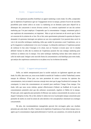 3.1.2.2.     L’apport marketing


        Il est également possible d’attribuer un apport marketing à notre étude. En effet, comprendre
que la répétition d’expériences agit sur l’engagement envers la marque, permet d’ouvrir de nouvelles
possibilités pour mettre celle-ci en avant. Le marketing est un domaine ayant pour objectif de se
démarquer des concurrents à travers diverses actions. Le contexte expérientiel est une des actions
marketing que l’on peut employer. Comprendre que le consommateur s’engage, notamment grâce à
une expérience de consommation, est important. Mais ce qui est innovant est de savoir que le client
est conscient de la création de ce lien. De ce fait, notre questionnaire présentait la question de façon à
demander à la personne interrogée son opinion sur son vécu expérientiel. Ceci pourrait donc ouvrir la
voie à de nouvelles techniques marketing, telles que sonder les personnes avant l’expérience, sur ce
qu’ils imaginent et souhaiteraient vivre avec la marque. La démarche antérieure à l’expérience permet
de renforcer le lien entre l’enseigne et le client, tout en l’incitant à revenir pour voir le résultat
définitif. Inclure la cible dès la création de l’expérience pourrait être une stratégie marketing pour
renforcer sa relation avec la marque. Une autre technique marketing incluse dans notre analyse est
celle du multi-canal. Intégrer cette nouvelle forme de consommation a été bénéfique pour notre étude,
qui analyse des expériences constructives et en phase avec les évolutions du marché.




            3.1.2.3.    L’apport entrepreneurial

        Enfin, un intérêt entrepreneurial pour la société analysée est également apporté par notre
étude. En effet, dans notre cas, nous avons étudié le marché de l’outdoor et utilisé Timberland, comme
marque de référence. D’une part, nos tests permettent de cerner à nouveau les opinions des
consommateurs, tout en testant le nouveau concept store ainsi que la page Facebook de la marque. Par
conséquent, le retour des consommateurs est essentiel pour améliorer l’image d’une marque. Une
étude, telle que nous avons réalisée, permet effectivement d’obtenir un feedback de la part des
consommateurs potentiels ainsi que des acheteurs occasionnels, réguliers et fidèles de la marque.
D’autre part, notre approche peut permettre d’effectuer une analyse concurrentielle du secteur au sein
duquel l’entreprise évolue. De ce fait, réaliser le même test avec la principale marque concurrente peut
permettre de mettre en avant les atouts de cette dernière et de conceptualiser clairement ses avantages
concurrentiels.

        De plus, des recommandations managériales peuvent être envisagées grâce aux résultats
présentés par cette étude. En effet, l’analyse de la répétition d’expériences d’une même marque nous a
appris que le consommateur réagit particulièrement à l’activité, aux sensations, à la notion de perte de




                                                                                                       90
 