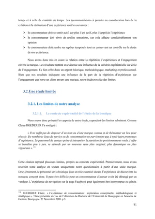 temps et à celle de contrôle du temps. Les recommandations à prendre en considération lors de la
création et la réalisation d’une expérience sont les suivantes :

       le consommateur doit se sentir actif, car plus il est actif, plus il apprécie l’expérience
       le consommateur doit vivre de réelles sensations, car cela affecte considérablement son
          opinion
       le consommateur doit perdre ses repères temporels tout en conservant un contrôle sur la durée
          de son expérience.

          Nous avons donc mis en avant la relation entre la répétition d’expériences et l’engagement
envers la marque. Les résultats mettent en évidence une influence de la variable expérientielle sur celle
de l’engagement. Ce lien offre donc un apport théorique, méthodologique, marketing et professionnel.
Bien que nos résultats indiquent une influence de la part de la répétition d’expériences sur
l’engagement que porte un client envers une marque, notre étude possède des limites.



      3.2. Une étude limitée


          3.2.1. Les limites de notre analyse

              3.2.1.1.    Le contexte expérientiel de l’étude de la boutique

          Nous avons donc présenté les apports de notre étude, cependant des limites subsistent. Comme
Claire ROEDERER l’a souligné :

         « Il ne suffit pas de disposer d’un nom ou d’une marque connus et de thématiser un lieu pour
réussir. De nombreux lieux de service ou de consommation ne parviennent pas à tenir leurs promesses
d’expérience. Le personnel de contact peine à interpréter la partition du positionnement voulu, l’offre
se banalise peu à peu, se démode par un nouveau venu plus original, plus dynamique ou plus
vigoureux ».116



Cette citation reprend plusieurs limites, propres au contexte expérientiel. Premièrement, nous avons
restreint notre analyse en testant uniquement notre questionnaire à partir d’une seule marque.
Deuxièmement, le personnel de la boutique joue un rôle essentiel durant l’expérience de découverte du
nouveau concept store. Il peut être difficile pour un consommateur d’avouer avoir été dérangé par un
vendeur. L’expérience de navigation sur la page Facebook peut également être interrompue ou gênée.


116
     ROEDERER Claire. « L’expérience de consommation : exploration conceptuelle, méthodologique et
stratégique ». Thèse présentée en vue de l’obtention du Doctorat de l’Université de Bourgogne en Sciences de
Gestion, Bourgogne, 27 Novembre 2008. p.3.

                                                                                                         91
 