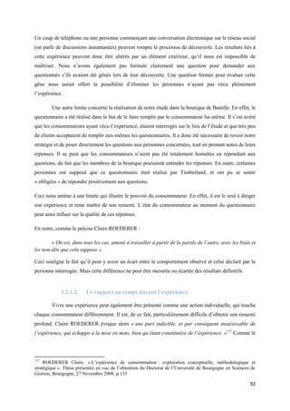 Un coup de téléphone ou une personne commençant une conversation électronique sur le réseau social
(on parle de discussions instantanées) peuvent rompre le processus de découverte. Les résultats liés à
cette expérience peuvent donc être altérés par un élément extérieur, qu’il nous est impossible de
maîtriser. Nous n’avons également pas formulé clairement une question pour demander aux
questionnés s’ils avaient été gênés lors de leur découverte. Une question fermée pour évaluer cette
gêne nous aurait offert la possibilité d’éliminer les personnes n’ayant pas vécu pleinement
l’expérience.

        Une autre limite concerne la réalisation de notre étude dans la boutique de Bastille. En effet, le
questionnaire a été réalisé dans le but de le faire remplir par le consommateur lui-même. Il s’est avéré
que les consommateurs ayant vécu l’expérience, étaient interrogés sur le lieu de l’étude et que très peu
de clients acceptaient de remplir eux-mêmes les questionnaires. Il a donc été nécessaire de revoir notre
stratégie et de poser directement les questions aux personnes concernées, tout en prenant notes de leurs
réponses. Il se peut que les consommateurs n’aient pas été totalement honnêtes en répondant aux
questions, du fait que les membres de la boutique pouvaient entendre les réponses. En outre, certaines
personnes ont supposé que ce questionnaire était réalisé par Timberland, et ont pu se sentir
« obligées » de répondre positivement aux questions.

Ceci nous amène à une limite qui illustre le pouvoir du consommateur. En effet, il est le seul à diriger
son expérience et reste maître de son ressenti. L’état du consommateur au moment du questionnaire
peut ainsi influer sur la qualité de ces réponses.

En outre, comme le précise Claire ROEDERER :

        « On est, dans tous les cas, amené à travailler à partir de la parole de l’autre, avec les biais et
les non-dits que cela suppose ».

Ceci souligne le fait qu’il peut y avoir un écart entre le comportement observé et celui déclaré par la
personne interrogée. Mais cette différence ne peut être mesurée ou écartée des résultats définitifs.


            3.2.1.2.     Le rapport au temps durant l’expérience

        Vivre une expérience peut également être présenté comme une action individuelle, qui touche
chaque consommateur différemment. Il est, de ce fait, particulièrement difficile d’obtenir son ressenti
profond. Claire ROEDERER évoque alors « une part indicible, et par conséquent insaisissable de
l’expérience, qui échappe à la mise en mots, bien qu’étant constitutive de l’expérience. »117 Comme le




117
     ROEDERER Claire. « L’expérience de consommation : exploration conceptuelle, méthodologique et
stratégique ». Thèse présentée en vue de l’obtention du Doctorat de l’Université de Bourgogne en Sciences de
Gestion, Bourgogne, 27 Novembre 2008. p.133

                                                                                                         92
 