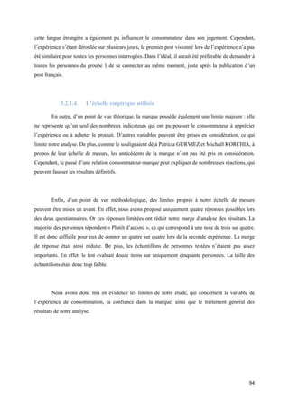 cette langue étrangère a également pu influencer le consommateur dans son jugement. Cependant,
l’expérience s’étant déroulée sur plusieurs jours, le premier post visionné lors de l’expérience n’a pas
été similaire pour toutes les personnes interrogées. Dans l’idéal, il aurait été préférable de demander à
toutes les personnes du groupe 1 de se connecter au même moment, juste après la publication d’un
post français.




             3.2.1.4.    L’échelle empirique utilisée

        En outre, d’un point de vue théorique, la marque possède également une limite majeure : elle
ne représente qu’un seul des nombreux indicateurs qui ont pu pousser le consommateur à apprécier
l’expérience ou à acheter le produit. D’autres variables peuvent être prises en considération, ce qui
limite notre analyse. De plus, comme le soulignaient déjà Patricia GURVIEZ et Michaël KORCHIA, à
propos de leur échelle de mesure, les antécédents de la marque n’ont pas été pris en considération.
Cependant, le passé d’une relation consommateur-marque peut expliquer de nombreuses réactions, qui
peuvent fausser les résultats définitifs.




        Enfin, d’un point de vue méthodologique, des limites propres à notre échelle de mesure
peuvent être mises en avant. En effet, nous avons proposé uniquement quatre réponses possibles lors
des deux questionnaires. Or ces réponses limitées ont réduit notre marge d’analyse des résultats. La
majorité des personnes répondent « Plutôt d’accord », ce qui correspond à une note de trois sur quatre.
Il est donc difficile pour eux de donner un quatre sur quatre lors de la seconde expérience. La marge
de réponse était ainsi réduite. De plus, les échantillons de personnes testées n’étaient pas assez
importants. En effet, le test évaluait douze items sur uniquement cinquante personnes. La taille des
échantillons était donc trop faible.




        Nous avons donc mis en évidence les limites de notre étude, qui concernent la variable de
l’expérience de consommation, la confiance dans la marque, ainsi que le traitement général des
résultats de notre analyse.




                                                                                                      94
 