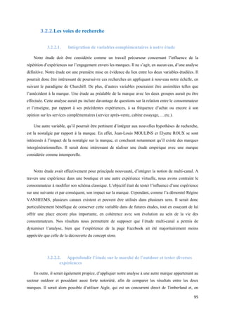 3.2.2.Les voies de recherche


            3.2.2.1.    Intégration de variables complémentaires à notre étude

    Notre étude doit être considérée comme un travail précurseur concernant l’influence de la
répétition d’expériences sur l’engagement envers les marques. Il ne s’agit, en aucun cas, d’une analyse
définitive. Notre étude est une première mise en évidence du lien entre les deux variables étudiées. Il
pourrait donc être intéressant de poursuivre ces recherches en appliquant à nouveau notre échelle, en
suivant le paradigme de Churchill. De plus, d’autres variables pourraient être assimilées telles que
l’antécédent à la marque. Une étude au préalable de la marque avec les deux groupes aurait pu être
effectuée. Cette analyse aurait pu inclure davantage de questions sur la relation entre le consommateur
et l’enseigne, par rapport à ses précédentes expériences, à sa fréquence d’achat ou encore à son
opinion sur les services complémentaires (service après-vente, cabine essayage, …etc.).

    Une autre variable, qu’il pourrait être pertinent d’intégrer aux nouvelles hypothèses de recherche,
est la nostalgie par rapport à la marque. En effet, Jean-Louis MOULINS et Elyette ROUX se sont
intéressés à l’impact de la nostalgie sur la marque, et concluent notamment qu’il existe des marques
intergénérationnelles. Il serait donc intéressant de réaliser une étude empirique avec une marque
considérée comme intemporelle.


    Notre étude avait effectivement pour principale nouveauté, d’intégrer la notion de multi-canal. A
travers une expérience dans une boutique et une autre expérience virtuelle, nous avons contraint le
consommateur à modifier son schéma classique. L’objectif était de tester l’influence d’une expérience
sur une suivante et par conséquent, son impact sur la marque. Cependant, comme l’a démontré Régine
VANHEEMS, plusieurs canaux existent et peuvent être utilisés dans plusieurs sens. Il serait donc
particulièrement bénéfique de conserver cette variable dans de futures études, tout en essayant de lui
offrir une place encore plus importante, en cohérence avec son évolution au sein de la vie des
consommateurs. Nos résultats nous permettent de supposer que l’étude multi-canal a permis de
dynamiser l’analyse, bien que l’expérience de la page Facebook ait été majoritairement moins
appréciée que celle de la découverte du concept store.




            3.2.2.2. Approfondir l’étude sur le marché de l’outdoor et tester diverses
                   expériences

    En outre, il serait également propice, d’appliquer notre analyse à une autre marque appartenant au
secteur outdoor et possédant aussi forte notoriété, afin de comparer les résultats entre les deux
marques. Il serait alors possible d’utiliser Aigle, qui est un concurrent direct de Timberland et, en

                                                                                                    95
 