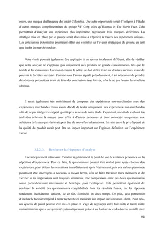 outre, une marque challengeuse du leader Colombia. Une autre opportunité serait d’intégrer à l’étude
d’autres marques complémentaires du groupe VF Corp telles qu’Eastpak et The North Face. Cela
permettrait d’analyser une expérience plus importante, regroupant trois marques différentes. La
stratégie mise en place par le groupe serait alors mise à l’épreuve à travers des expériences uniques.
Les conclusions potentielles pourraient offrir une visibilité sur l’avenir stratégique du groupe, en tant
que leader du marché outdoor.


    Notre étude pourrait également être appliquée à un secteur totalement différent, afin de vérifier
que notre analyse ne s’applique pas uniquement aux produits de grande consommation, tels que le
textile et les chaussures. Un travail comme le nôtre, se doit d’être testé sur d’autres secteurs, avant de
pouvoir le décréter universel. Comme nous l’avons signalé précédemment, il est nécessaire de prendre
de sérieuses précautions avant de faire des conclusions trop hâtives, afin de ne pas fausser les résultats
obtenus.




    Il serait également très enrichissant de comparer des expériences non-marchandes avec des
expériences marchandes. Nous avons décidé de tester uniquement des expériences non-marchandes
afin de ne pas intégrer le rapport qualité/prix au sein de notre étude. Cependant, une étude excluant les
individus achetant la marque pour offrir à d’autres personnes et donc consacrée uniquement aux
acheteurs de la marque révèlerait peut être de nouvelles informations. Le ratio entre le prix dépensé et
la qualité du produit aurait peut être un impact important sur l’opinion définitive sur l’expérience
vécue.




            3.2.2.3.    Renforcer la fréquence d’analyse

    Il serait également intéressant d’étudier régulièrement le point de vue de certaines personnes sur la
répétition d’expériences. Pour ce faire, le questionnaire pourrait être réalisé juste après chacune des
expériences, pour obtenir les sensations immédiatement après l’événement, puis ces mêmes personnes
pourraient être interrogées à nouveau, à moyen terme, afin de faire travailler leurs mémoires et de
vérifier si les impressions sont toujours similaires. Une comparaison entre ces deux questionnaires
serait particulièrement intéressante et bénéfique pour l’entreprise. Cela permettrait également de
renforcer la validité des questionnaires comptabilisés dans les résultats finaux, car les réponses
totalement incohérentes seraient, de ce fait, éliminées en deux temps. De plus, cela permettrait
d’inclure le facteur temporel à notre recherche en mesurant son impact sur la relation client. Pour cela,
un système de panel pourrait être mis en place. Il s’agit de regrouper entre huit mille et trente mille
consommateurs qui « enregistrent systématiquement grâce à un lecteur de codes-barres installé chez

                                                                                                       96
 