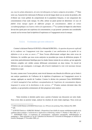 eux, tous les achats alimentaires, de soin et de détergents et d’autres catégories de produits. »119 Dans
notre cas, il pourrait être intéressant d’effectuer un test de longue durée sur un secteur de produits, afin
d’obtenir une vision globale du comportement de la population française, et non uniquement des
consommateurs d’une seule marque. En effet, utiliser un panel permet de déterminer «le taux de
fidélité d’une marque auprès de différents groupes de consommateurs, définis en termes
sociodémographiques ou d’autres critères de segmentation. »120 Le système du bipper de codes-barres
devrait être ajusté pour une expérience de consommation, ce qui pourrait permettre une considérable
avancée sur les travaux liant la répétition d’expériences et l’engagement envers la marque.




               3.2.2.4.    Un domaine qui reste à découvrir


       Comme le déclarent Patricia GURVIEZ et Michaël KORCHIA, « la question du pouvoir explicatif
de la confiance sur l’engagement reste donc suspendue à une amélioration de la qualité de sa
définition et de sa mise en œuvre. »121 Nous l’avons effectivement souligné dans notre revue de
littérature, les variables que nous avons analysées ne possèdent pas toutes de définitions propres. Il
serait donc particulièrement bénéfique pour les études futures traitant de ces notions, qu’une approche
littéraire complète soit validée comme définissant correctement ces deux termes. Un travail de
définition est, par conséquent, à envisager, afin d’ouvrir totalement la voie à de nouveaux travaux
traitant de ce sujet.

En outre, comme nous l’avons précisé, notre travail demeure une ébauche de réflexion, qui se limite à
une analyse quantitative de l’influence de la répétition d’expériences sur l’engagement envers la
marque, appliquée au marché de l’outdoor. Comme le déclare très justement Claire ROEDERER,
« L’intérêt managérial d’une meilleure conceptualisation de l’expérience de consommation dépasse
largement le secteur de la distribution et des services. »122 D’autres secteurs devraient donc être
explorés, ce qui permettra certainement, de faire progresser notre analyse.




           Notre troisième et dernière partie nous a permis d’entamer une discussion sur notre étude.
Nous avons dans un premier temps, analysé les résultats de notre étude empirique. Nous avons pu


119
      CHEVALIER Michel et DUBOIS Pierre-Louis. Les 100 mots du marketing. Pairs, Editions Puf, 2009.
120
      idib.
121
    GURVIEZ Patricia et KORCHIA Michaël. « Proposition d’une échelle de mesure multidimensionnelle de la
confiance dans la marque ». In Recherche et Application en Marketing, volume 17, Numéro 3, Mars 2002. p. 4.
122
      ROEDERER Claire. « L’expérience de consommation : exploration conceptuelle, méthodologique et
stratégique ». Thèse présentée en vue de l’obtention du Doctorat de l’Université de Bourgogne en Sciences de
Gestion, Bourgogne, 27 Novembre 2008. p.3.

                                                                                                         97
 