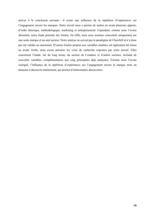 arriver à la conclusion suivante : il existe une influence de la répétition d’expériences sur
l’engagement envers les marques. Notre travail nous a permis de mettre en avant plusieurs apports,
d’ordre théorique, méthodologique, marketing et entrepreneurial. Cependant, comme nous l’avons
démontré, notre étude présente des limites. En effet, nous nous sommes concentrés uniquement sur
une seule marque et un seul secteur. Notre analyse ne suivait pas le paradigme de Churchill et n’a donc
pas été validée au maximum. D’autres limites propres aux variables étudiées ont également été mises
en avant. Enfin, nous avons présenté les voies de recherche exposées par notre travail. Elles
concernent l’étude, sur du long terme, du secteur de l’outdoor et d’autres secteurs, incluant de
nouvelles variables, complémentaires aux cinq principales déjà analysées. Comme nous l’avons
souligné, l’influence de la répétition d’expériences sur l’engagement envers la marque reste un
domaine à découvrir entièrement, qui promet d’intéressantes découvertes.




                                                                                                    98
 