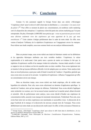 IV. Conclusion

        Comme l’a très justement rappelé le Groupe Forest dans son article « Développer
‘l’expérience client’ pour le relever le défi client dans la distribution », « consommer c’est aussi avoir
du plaisir »123. Pour offrir ce moment de plaisir aux consommateurs, de nombreux outils marketing
sont à la disposition des entreprises. L’expérience client fait partie des actions marketing que l’on peut
entreprendre. De plus, Christophe LAMOURE nous précise que « nous ne poursuivons pas un record,
nous désirons seulement vivre des expériences qui nous apportent de la joie, qui nous
enrichissent. »124 Cette citation s’intègre parfaitement dans le cadre de notre étude. En effet, nous
venons d’analyser l’influence de la répétition d’expériences sur l’engagement envers les marques.
Pour réaliser une étude complète, nous nous sommes basés sur une analyse tridimensionnelle.




        Dans un premier temps, nous avons réalisé une étude de littérature centrée sur les définitions
et les approches théoriques attribuées aux trois variables étudiées : l’expérience, la valeur
expérientielle et le multi-canal. Cette partie nous a permis de mettre en évidence le fait que, la
répétition d’expériences souffre d’un manque évident de recherches. Aucune étude actuelle n’a testé
ce rapport et mis en évidence un lien de causalité entre ces deux variables. Nous avons également mis
en lumière le fait qu’aucune définition officielle n’ait été adoptée pour ces notions. Notre analyse était
donc un travail précurseur, ayant pour cadre d’étude le marché de l’outdoor. L’hypothèse générale que
nous avons mise en avant est la suivante : la répétition d’expériences influence l’engagement qu’offre
un consommateur envers une marque.

        Dans un deuxième temps, nous avons réalisé une étude empirique, afin de valider notre
hypothèse de recherche. Pour cela, nous avons sélectionné un domaine d’application spécifique : le
marché de l’outdoor, ainsi qu’une marque de référence, Timberland. Nous avons décidé d’appliquer
notre recherche à ce secteur, car c’est un nouvel acteur essentiel sur le marché actuel, alliant diversité
et notoriété. Afin de perfectionner notre analyse, nous avons décidé d’étudier une expérience de
consommation réelle, associée à une marque de renommée internationale, Timberland. Pour cela, nous
avons basé notre test sur deux expériences non marchandes et accessibles à tous : la découverte de la
page Facebook de la marque et la découverte du nouveau concept store de l’enseigne. Nous avons
délibérément axé notre étude sur une découverte multi-canal. En effet, la forte croissance d’Internet au

123
     Groupe Forest, « Développer ‘l’expérience client’ pour relever le défi client dans la distribution », In Les
dossiers de REMUE-Management, Février 2004. p.6.
124
    LAMOURE Christophe. Petite Philosophie du Marcheur. Considérations Péripatéticiennes. Toulouse,
Editions Milan, 2007. p. 127.


                                                                                                              99
 