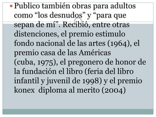  Publico también obras para adultos
 como “los desnudos” y “para que
 sepan de mí”. Recibió, entre otras
 distenciones, el premio estimulo
 fondo nacional de las artes (1964), el
 premio casa de las Américas
 (cuba, 1975), el pregonero de honor de
 la fundación el libro (feria del libro
 infantil y juvenil de 1998) y el premio
 konex diploma al merito (2004)
 