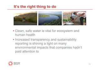 It’s the right thing to do




• Clean, safe water is vital for ecosystem and
  human health
• Increased transparency and sustainability
  reporting is shining a light on many
  environmental impacts that companies hadn’t
  paid attention to


                                                 11
 