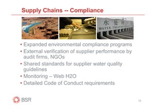 Supply Chains -- Compliance




• Expanded environmental compliance programs
• External verification of supplier performance by
  audit firms, NGOs
• Shared standards for supplier water quality
  guidelines
• Monitoring – Web H2O
• Detailed Code of Conduct requirements


                                                     15
 
