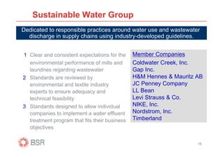 Sustainable Water Group
Dedicated to responsible practices around water use and wastewater
  discharge in supply chains using industry-developed guidelines.


1 Clear and consistent expectations for the    Member Companies
  environmental performance of mills and       Coldwater Creek, Inc.
  laundries regarding wastewater               Gap Inc.
2 Standards are reviewed by                    H&M Hennes & Mauritz AB
  environmental and textile industry           JC Penney Company
  experts to ensure adequacy and               LL Bean
  technical feasibility                        Levi Strauss & Co.
3 Standards designed to allow individual       NIKE, Inc.
  companies to implement a water effluent      Nordstrom, Inc.
  treatment program that fits their business   Timberland
  objectives


                                                                    16
 