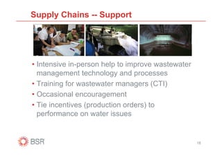 Supply Chains -- Support




• Intensive in-person help to improve wastewater
  management technology and processes
• Training for wastewater managers (CTI)
• Occasional encouragement
• Tie incentives (production orders) to
  performance on water issues


                                                   18
 