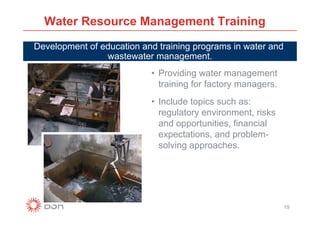 Water Resource Management Training
Development of education and training programs in water and
                wastewater management.
                           • Providing water management
                             training for factory managers.
                           • Include topics such as:
                             regulatory environment, risks
                             and opportunities, financial
                             expectations, and problem-
                             solving approaches.




                                                              19
 