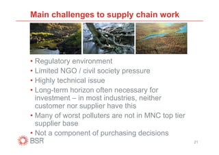 Main challenges to supply chain work




• Regulatory environment
• Limited NGO / civil society pressure
• Highly technical issue
• Long-term horizon often necessary for
  investment – in most industries, neither
  customer nor supplier have this
• Many of worst polluters are not in MNC top tier
  supplier base
• Not a component of purchasing decisions
                                                    21
 