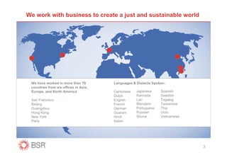 We work with business to create a just and sustainable world




 We have worked in more than 70        Languages & Dialects Spoken:
 countries from six offices in Asia,
 Europe, and North America             Cantonese   Japanese     Spanish
                                       Dutch       Kannada      Swedish
 San Francisco                         English     Lao          Tagalog
 Beijing                               French      Mandarin     Taiwanese
 Guangzhou                             German      Portuguese   Thai
 Hong Kong                             Guarani     Russian      Urdu
 New York                              Hindi       Shona        Vietnamese
 Paris                                 Italian




                                                                             3
 
