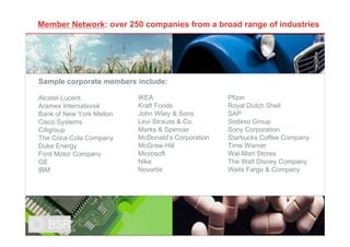 Member Network: over 250 companies from a broad range of industries




Sample corporate members include:

Alcatel-Lucent            IKEA                     Pfizer
Aramex International      Kraft Foods              Royal Dutch Shell
Bank of New York Mellon   John Wiley & Sons        SAP
Cisco Systems             Levi Strauss & Co.       Sodexo Group
Citigroup                 Marks & Spencer          Sony Corporation
The Coca-Cola Company     McDonald’s Corporation   Starbucks Coffee Company
Duke Energy               McGraw-Hill              Time Warner
Ford Motor Company        Microsoft                Wal-Mart Stores
GE                        Nike                     The Walt Disney Company
IBM                       Novartis                 Wells Fargo & Company




                                                                              4
 