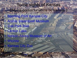 Some sights of Kansas
(Alguns pontos turísticos de Kansas )
• Sporting Park Kansas City
• Arabia Steamboat Museum
• Oak Park Mall
• Clinton Lake
• Nelson-Atkins Museum of Art
• Wichita
• Kansas City Zoo
 
