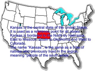 Kansas is the central state of the United States.
It is used as a reference point for all states.
Kansas is bordered to the North by Nebraska,
East to Missouri, South to Oklahoma and West to
Colorado.
The name “Kansas", is the same as a tribe of
natives who previously lived in the region,
meaning "people of the south winds”.
 