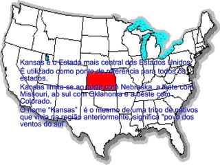 Kansas é o Estado mais central dos Estados Unidos.
É utilizado como ponto de referência para todos os
estados.
Kansas limita-se ao norte com Nebraska, a leste com
Missouri, ao sul com Oklahoma e a oeste com
Colorado.
O nome “Kansas” , é o mesmo de uma tribo de nativos
que vivia na região anteriormente, significa "povo dos
ventos do sul”.
 