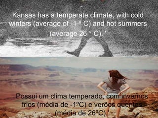 Kansas has a temperate climate, with cold
winters (average of -1 ° C) and hot summers
(average 26 ° C). '
Possui um clima temperado, com invernos
frios (média de -1ºC) e verões quentes
(média de 26ºC).„
 