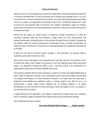 TRAS LAS HUELLAS.
Había una vez un niño llamado Juan, quería ser explorador cuando fuera grande al lado de
su cachorro llamado Max. Un día caminando por el bosque que quedaba cerca a su casa,
se encontraron un huevo al lado de unas huellas. Eran las huellas más grandes que habían
visto en sus vidas y se preguntaron ¿de quién serían? ¿De un elefante podrán ser?, pues
el huevo era muy grande. Ellos lo tomaron con cuidado y decidieron seguir las huellas,
caminando encontraron una casa abandonada y entraron a ella, para intentar encontrar a
la madre del huevo.
Dentro de ella había un cuarto oscuro y tenebroso, donde escucharon un ruido de
cascaritas cayendo. Max dio tres ladridos y luego entró con Juan. Encontraron una
pequeña dinosaurio recostada junto a otros huevos de igual forma y tamaño. Después de
tan grande ruido los huevos eclosionaron incluyendo el que se habían encontrado. La
madre les dijo no teman por el contrario yo estoy agradecida con ustedes por devolverme
a mi bebé.
A partir de ese día se hicieron buenos amigos y ella prometió, no hacerles daño y
ayudarlos justo como hicieron con ella.
Max le dijo a Juan, este lugar es muy pequeño para sus hijos, que tal si las llevamos a vivir
al rebaño de Papá y Juan aceptó. Los llevaron a vivir allí, logrando que todos estuvieran
juntos. Los pequeños dinosaurios, Max y Juan crecieron juntos y se convirtieron en
exploradores justo como lo habían deseado años atrás.
Una mañana soleada salieron hacia el bosque y notaron a lo lejos que algo brillaba bajo la
tierra. Max se adelantó y escavó, Juan asombrado se dió cuenta que habían encontrado
una cápsula del tiempo, la mamá dinosaurio exclamó: es la cajita que nos trajo aquí, y
preguntó ¿será posible que podamos volver a nuestro hogar? Juan dijo tal vez, y se
encaminaron a viajar todos juntos. Después de 10 minutos llegaron a la época
prehistórica, en ese momento la mamá dinosaurio lloró de alegría al ver a su esposo, y
corrió hacia Él con sus hijos.
El papá dinosaurio les agradeció y les regaló la capsula del tiempo, para que pudieran
venir a visitarlos, luego les obsequió dos collares para que los recordaran siempre.
Esa amistad perduró por siempre.
Por Laura Elizabeth Nieto Penagos Grado segundo
 