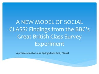 A NEW MODEL OF SOCIAL
CLASS? Findings from the BBC’s
Great British Class Survey
Experiment
A presentation by Laura Springall and Emily Stansil
 