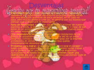 Desventajas
 Poca identidad: Los dominios que utilizan estos sistemas que
realmente son subdominios del dominio principal muchas veces
dan una sensación aparente de poca seriedad, en mi caso no
pasa, pero mucha gente lo cree así, en general son los mismos que
piensan que el Pagerank es importante
 Falta de Flexibilidad: No poder hacer modificaciones de nuestra
plantilla al 100%, la imposibilidad de instalar plugins y cosas de ese
estilo en un principio pueden no molestar pero en cuento pasan
los meses empieza a pesar este aspecto.
 Una dependencia peligrosa: En un principio olvidarnos de los
gastos de alojamiento es atractivo, pero a la vez es un poco
peligroso, conozco casos de bitácoras cerradas por la empresa
proveedora en donde el blogger que escribía queda
completamente desamparado.
 Problemas para migrar: Si empezamos nuestro blog en blogger y
luego queremos pasarnos a wordpress tendremos varias trabas y
por lo general hacer una migración es bastante engorroso.
Actualmente no todos los servicios nos permiten hacer una
redirección 301 por lo tanto también estaremos perdiendo todo el
posicionamiento y antigüedad que logramos.
 