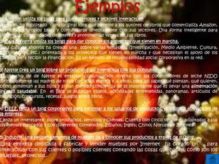 1) Amazon utiliza los blogs para que escritores y lectores interactúen
Amazon, ha habilitado - una original idea que permite a los autores de libros que comercializa Amazon,
escribir sus propios blogs y comunicarse directamente con sus lectores. Una forma inteligente para
desarrollar comunidades de interés y promover las ventas de sus libros.
2) Caja Navarra utiliza los blogs para dar conocer los proyectos que tienen en marcha.
Esta caja de ahorros ha creado una sobre varias temáticas (Investigación, Medio Ambiente, Cultura,
Cooperación, etc.) orientada a los proyectos que tienen en marcha y que necesitan el apoyo de los
clientes para recibir la financiación. Es un ejemplo de responsabilidad social corporativa en la red.
3) Nestle crea un blog sobre un producto y así interactúa con sus consumidores
El objetivo de de Nestle es entablar comunicación directa con los consumidores de leche NIDO
(principalmente las madres de niños con edad entre 1 y 6 años), para así saber qué piensan, qué quieren,
cómo alimentan a sus hijos y si han tomado conciencia de lo importante que es llevar una alimentación
infantil saludable. En el Blog se publican videos, actividades entretenidas, panoramas, artículos de
nutrición, concursos, recetas, juegos entre otros.
4) DELL lanza un blog corporativo para informar a los usuarios de productos, servicios o actividades de
la empresa.
Lanza un interesante sobre productos, servicios y clientes. Cuenta con cinco versiones adaptadas a sus
diferentes mercados y con diferentes contenidos: Español; Inglés; Chino; Noruego y Japonés
5) Indubrik, una pequeña empresa de muebles da a conocer sus productos a través de su blog.
Esta empresa dedicada a fabricar y vender muebles por Internet ha creado un para
interactuar con sus clientes o posibles clientes contando las cosas que hacen, cómo son los
muebles, proyectos.
 