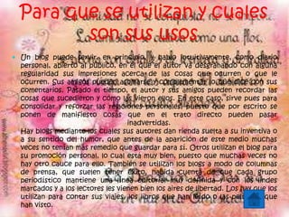 Para que se utilizan y cuales
son sus usos
 Un blog puede servir, en principio, y hablo intuitivamente, como diario
personal, abierto al público, en el que el autor va desgranando con alguna
regularidad sus impresiones acerca de las cosas que ocurren o que le
ocurren. Sus amigos pueden asomarse y complementar lo que dice con sus
comentarios. Pasado el tiempo, el autor y sus amigos pueden recordar las
cosas que sucedieron y cómo las vieron ellos. En este caso, sirve pues para
consolidar y reforzar las relaciones personales, puesto que por escrito se
ponen de manifiesto cosas que en el trato directo pueden pasar
inadvertidas.
Hay blogs mediante los cuales sus autores dan rienda suelta a su inventiva o
a su sentido del humor, que antes de la aparición de este medio muchas
veces no tenían más remedio que guardar para sí. Otros utilizan el blog para
su promoción personal, lo cual está muy bien, puesto que muchas veces no
hay otro cauce para ello. También se utilizan los blogs a modo de columnas
de prensa, que suelen tener éxito, habida cuenta de que cada grupo
periodístico mantiene una línea editorial muy definida y con los lindes
marcados y a los lectores les vienen bien los aires de libertad. Los hay que los
utilizan para contar sus viajes, los libros que han leído o las películas que
han visto.
 