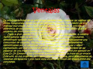 Ventajas
La principal utilidad de un wiki es que permite crear y mejorar las páginas de
forma instantánea, dando una gran libertad al usuario, y por medio de una
interfaz muy simple. Esto hace que más gente participe en su edición, a
diferencia de los sistemas tradicionales, donde resulta más difícil que los
usuarios del sitio contribuyan a mejorarlo.
Dada la gran rapidez con la que se actualizan los contenidos, la palabra
«wiki» adopta todo su sentido. El documento de hipertexto resultante,
denominado también «wiki» o «WikiWikiWeb», lo produce típicamente una
comunidad de usuarios. Muchos de estos lugares son inmediatamente
identificables por su particular uso de palabras en mayúsculas o texto
capitalizado; uso que consiste en poner en mayúsculas las iniciales de las
palabras de una frase y eliminar los espacios entre ellas, como por ejemplo en
Este Es Un Ejemplo. Esto convierte automáticamente a la frase en un enlace.
Este wiki, en sus orígenes, se comportaba de esa manera, pero actualmente se
respetan los espacios y sólo hace falta encerrar el título del enlace entre dos
corchetes.
 