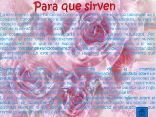 La wiki interna puede funcionar como una útil herramienta de colaboración para
compartir conocimiento entre personas de diferentes departamentos. Al ser un
"espacio abierto" donde se puede crear y editar contenidos por varios usuarios,
facilita la participación y el acceso al trabajo compartido en tiempo real.
Esa colaboración puede manifestarse en forma de múltiples resultados. Por
ejemplo: a) para crear colectivamente un "kit de bienvenida" a los nuevos
trabajadores en el que se les explique cómo funciona la empresa, o b) para
redactar "normas de funcionamiento" que regulen la actividad de una comunidad
de innovadores. En este sentido la Wiki funciona como una herramienta que
potencia la.
Información sobre los productos de la empresa
La Wiki es una buena herramienta para generar información actualizada sobre un
producto, que incluya sus funcionalidades, características, precios, opiniones de
clientes, etc. Puede tener una parte de acceso interno, como repositorio
ordenado de conocimiento vital sobre el producto; y una parte pública que haga
la función de "portal del producto" o incluso, de "manual del usuario".
Lo más valioso de esta utilidad es que el repositorio de conocimiento sobre el
producto se construye de manera colectiva, aprovechando información de
distintas fuentes, lo que aporta una riqueza y diversidad al resultado final que
terminan agradeciendo los clientes.
 
